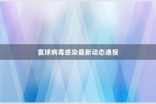 寰球病毒感染最新动态通报