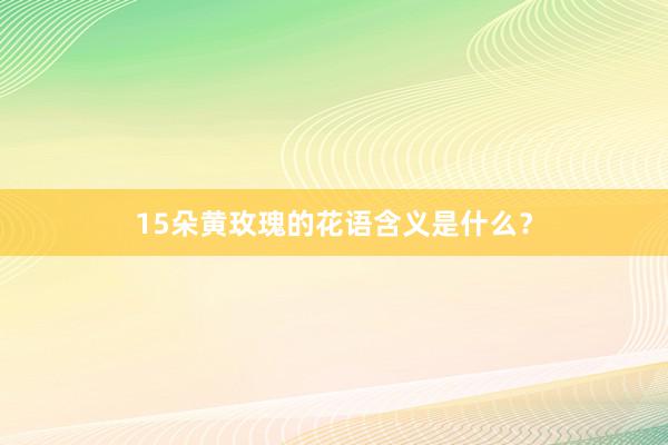15朵黄玫瑰的花语含义是什么？