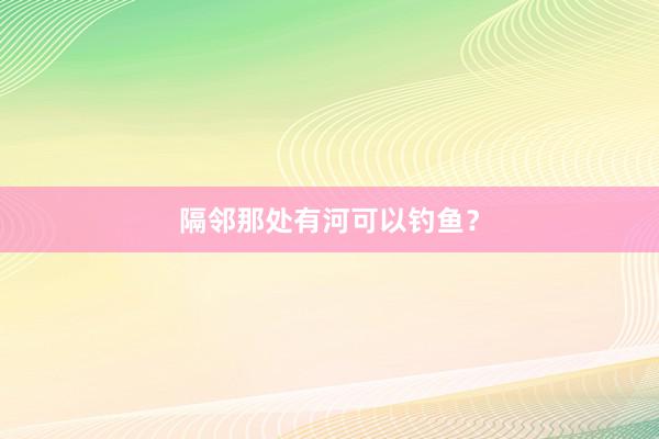 隔邻那处有河可以钓鱼？