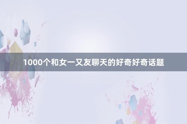 1000个和女一又友聊天的好奇好奇话题